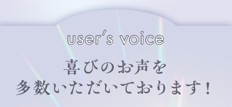 user’s voice -喜びのお声を多数いただいております！-