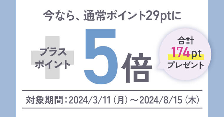 今なら、通常ポイント29ptにプラスポイント5倍 合計174ptプレゼント「対象期間：2024/3/11（月）〜2024/8/15（木）」