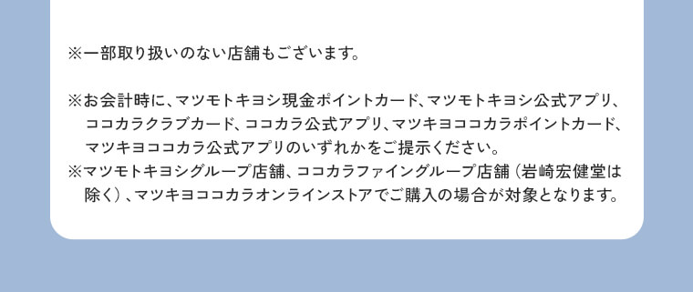※一部取り扱いのない店舗もございます。※お会計時に、マツモトキヨシ現金ポイントカード、マツモトキヨシ公式アプリ、ココカラクラブカード、ココカラ公式アプリ、マツキヨココカラポイントカード、マツキヨココカラ公式アプリのいずれかをご提示ください。※マツモトキヨシグループ店舗、ココカラファイングループ店舗（岩崎宏健堂は除く）、マツキヨココカラオンラインストアでご購入の場合が対象となります。
