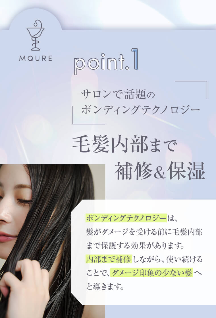 point1 サロンで話題のボンディングテクノロジー 毛髪内部まで補修&保湿「ボンディングテクノロジーは、髪がダメージを受ける前に毛髪内部まで保護する効果があります。内部まで補修しながら、使い続けることで、ダメージ印象の少ない髪へと導きます。」