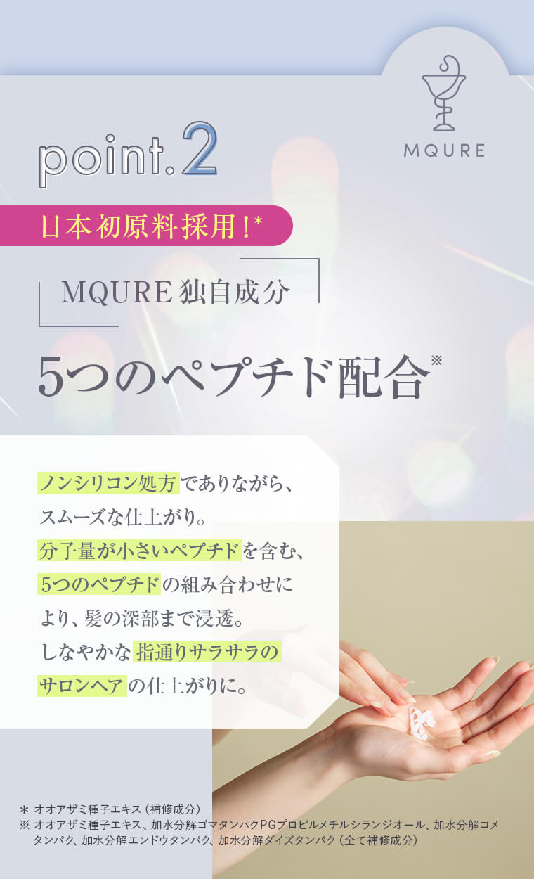point2 日本初原料採用！MQURE独自成分 5つのペプチド配合「ノンシリコン処方でありながら、スムーズな仕上がり。分子量が小さいペプチドを含む、5つのペプチドの組み合わせにより、髪の深部まで浸透。しなやかな指通りサラサラのサロンヘアの仕上がりに。」