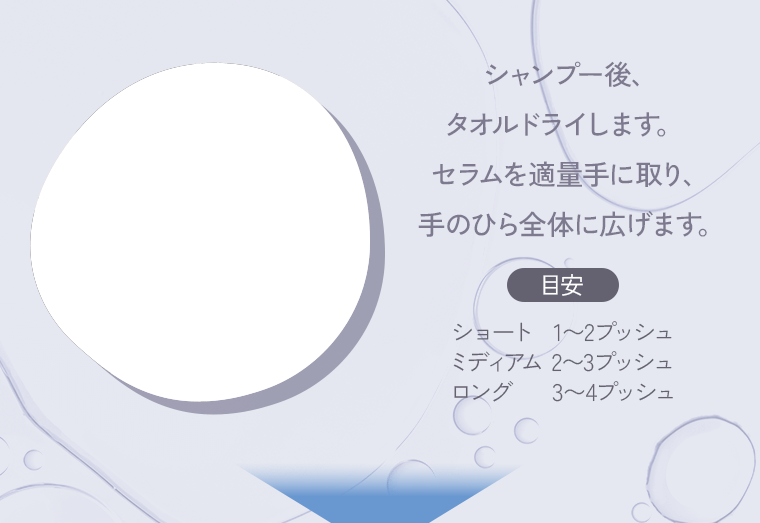シャンプー後、タオルドライします。セラムを適量手に取り、手のひら全体に広げます。目安 ショート：1〜2プッシュ ミディアム 2〜3プッシュ ロング：3〜4プッシュ