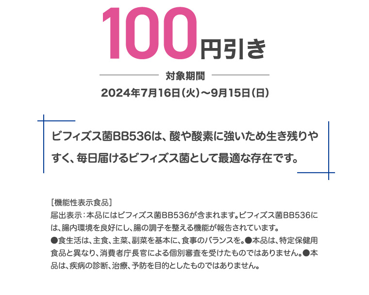 100円引き 対象期間 2024年7月16日 (火)~9月15日 (日) ビフィズス菌BB536は、酸や酸素に強いため生き残りやすく、毎日届けるビフィズス菌として最適な存在です。 [機能性表示食品] 届出表示:本品にはビフィズス菌BB536が含まれます。 ビフィズス菌BB536には、腸内環境を良好にし、腸の調子を整える機能が報告されています。 ●食生活は、主食、主菜、副菜を基本に、食事のバランスを。 ●本品は、特定保健用食品と異なり、消費者庁長官による個別審査を受けたものではありません。●本品は、疾病の診断、治療、予防を目的としたものではありません。