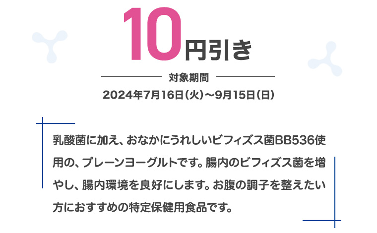 10円引き 対象期間 2024年7月16日 (火)~9月15日 (日) 乳酸菌に加え、おなかにうれしいビフィズス菌BB536使用の、 プレーンヨーグルトです。 腸内のビフィズス菌を増やし、腸内環境を良好にします。 お腹の調子を整えたい方におすすめの特定保健用食品です。
