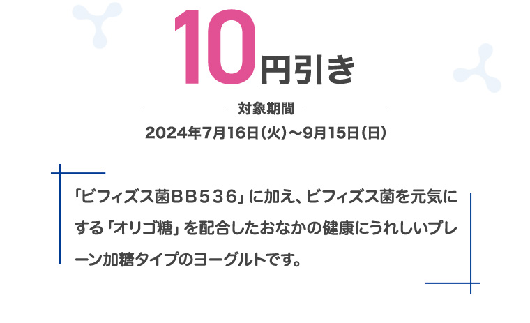 10円引き 対象期間 2024年7月16日 (火)~9月15日 (日) 「ビフィズス菌BB536」に加え、 ビフィズス菌を元気にする 「オリゴ糖」を配合したおなかの健康にうれしいプレ ーン加糖タイプのヨーグルトです。
