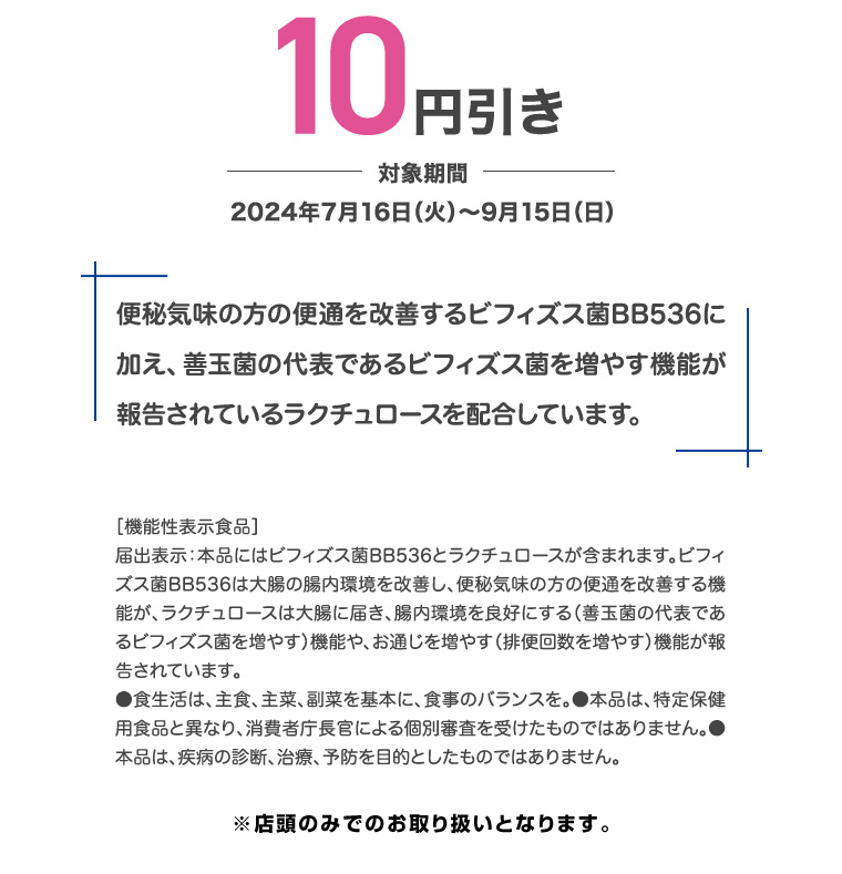 10円引き 対象期間 2024年7月16日(火)~9月15日(日) 便秘気味の方の便通を改善するビフィズス菌BB536に加え、善玉菌の代表であるビフィズス菌を増やす機能が報告されているラクチュロースを配合しています。 [機能性表示食品] 届出表示:本品にはビフィズス菌BB536とラクチュロースが含まれます。 ビフィズス菌BB536は大腸の腸内環境を改善し、便秘気味の方の便通を改善する機能が、ラクチュロースは大腸に届き、 腸内環境を良好にする (善玉菌の代表であるビフィズス菌を増やす)機能や、お通じを増やす (排便回数を増やす) 機能が報告されています。 ●食生活は、主食、主菜、副菜を基本に、食事のバランスを。 本品は、特定保健用食品と異なり、消費者庁長官による個別審査を受けたものではありません。 本品は、疾病の診断、治療、予防を目的としたものではありません。 ※店頭のみでのお取り扱いとなります。