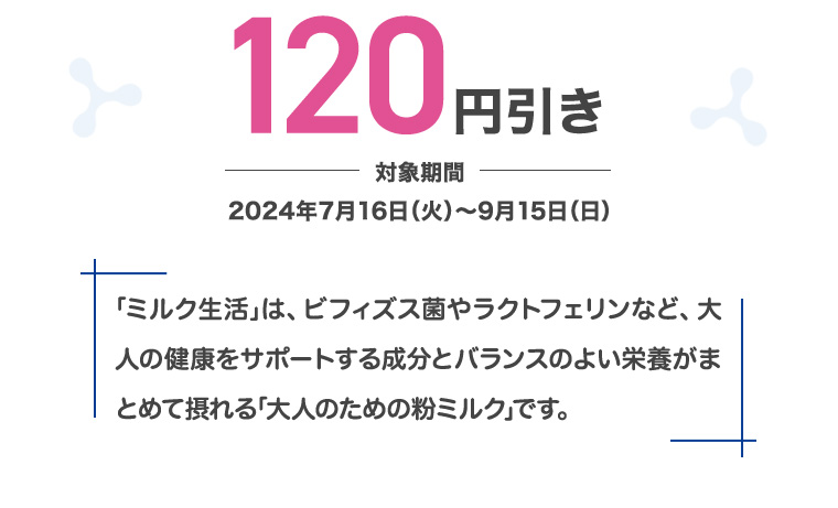 120円引き 対象期間 2024年7月16日(火)~9月15日(日) 「ミルク生活」は、ビフィズス菌やラクトフェリンなど、大人の健康をサポートする成分とバランスのよい栄養がまとめて摂れる「大人のための粉ミルク」です。