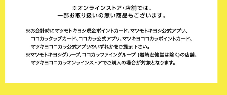 ※オンラインストア・店舗では、一部お取り扱いの無い商品もございます。 ※お会計時にマツモトキヨシ現金ポイントカード、マツモトキヨシ公式アプリ、コココカラ公式アプリ、マツキヨココカラポイントカード、コカラクラブカード、マツキヨココカラ公式アプリのいずれかをご提示下さい。 マツモトキヨシグループ、ココカラファイングループ (岩崎宏健堂は除く)の店舗、マツキヨココカラオンラインストアでご購入の場合が対象となります。