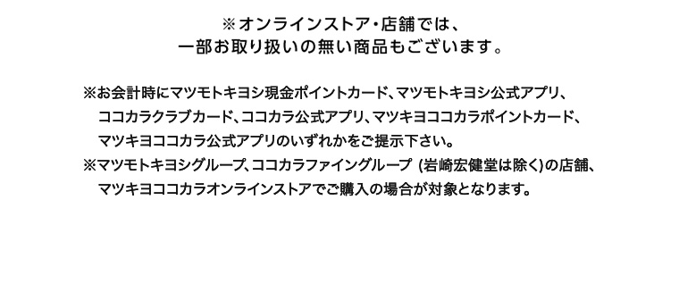 ※オンラインストア・店舗では、一部お取り扱いの無い商品もございます。 ※お会計時にマツモトキヨシ現金ポイントカード、マツモトキヨシ公式アプリ、ココカラクラブカード、ココカラ公式アプリ、 マツキヨココカラポイントカード、マツキヨココカラ公式アプリのいずれかをご提示下さい。 ※マツモトキヨシグループ、ココカラファイングループ (岩崎宏健堂は除く)の店舗、マツキヨココカラオンラインストアでご購入の場合が対象となります。