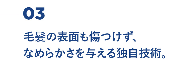 03 毛髪の表面も傷つけず、なめらかさを与える独自技術。