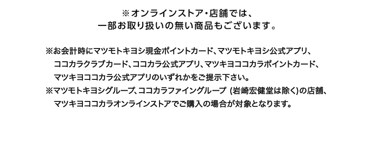 ※オンラインストア 店舗では、一部お取り扱いの無い商品もございます。 ※お会計時にマツモトキヨシ現金ポイントカード、マツモトキヨシ公式アプリ、コマツキヨココカラポイントカード、 コカラクラブカード、ココカラ公式アプリ、マツキヨココカラ公式アプリのいずれかをご提示下さい。 ※マツモトキヨシグループ、ココカラファイングループ (岩崎宏健堂は除く)の店舗、マツキヨココカラオンラインストアでご購入の場合が対象となります。