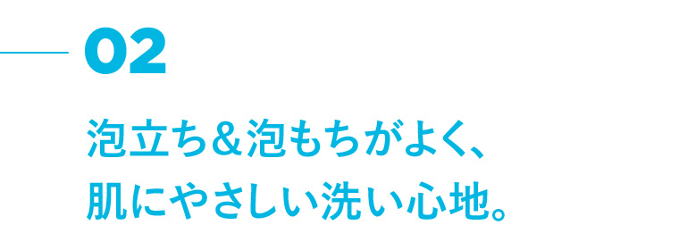 02 泡立ち&泡もちがよく、肌にやさしい洗い心地。