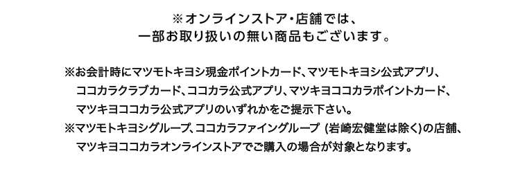 ※オンラインストア・店舗では、一部お取り扱いの無い商品もございます。 ※お会計時にマツモトキヨシ現金ポイントカード、マツモトキヨシ公式アプリ、ココカラ公式アプリ、マツキヨココカラポイントカード、 ココカラクラブカード、マツキヨココカラ公式アプリのいずれかをご提示下さい。 ※マツモトキヨシグループ、ココカラファイングループ (岩崎宏健堂は除く)の店舗、マツキヨココカラオンラインストアでご購入の場合が対象となります。