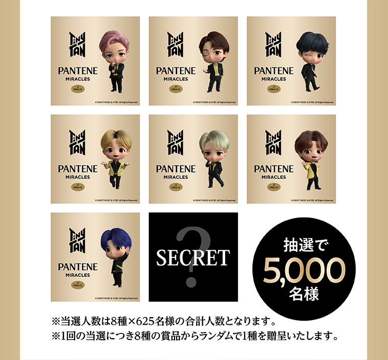 SECRET 抽選で5,000名様 ※当選人数は8種×625名様の合計人数となります。 ※1回の当選につき8種の賞品からランダムで1種を贈呈いたします。