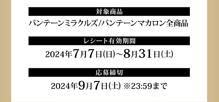 対象商品 パンテーンミラクルズ／パンテーンマカロン全商品 レシート有効期間 2024年7月7日（日）～8月31日（土） 応募締切 2024年9月7日（土） ※23:59まで