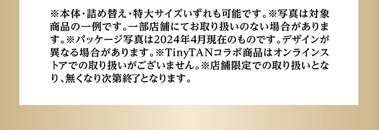 ※本体・詰め替え・特大サイズいずれも可能です。※写真は対象商品の一例です。一部店舗にてお取り扱いのない場合があります。※パッケージ写真は2024年4月現在のものです。デザインが異なる場合があります。※TinyTANコラボ商品はオンラインストアでの取り扱いがございません。※店舗限定での取り扱いとなり、無くなり次第終了となります。