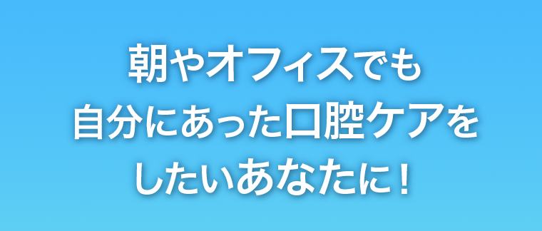 朝やオフィスでも自分にあった口腔ケアをしたいあなたに！