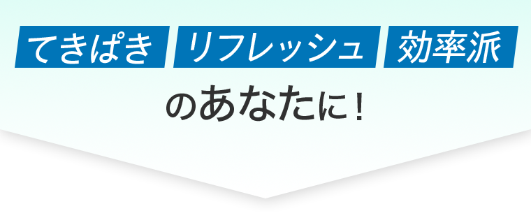 てきぱき　リフレッシュ　効率派　のあなたに！