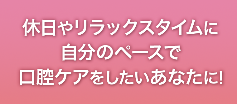 休日やリラックスタイムに自分のペースで口腔ケアをしたいあなたに！