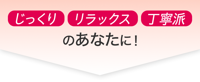 じっくり　リラックス　丁寧派　のあなたに！