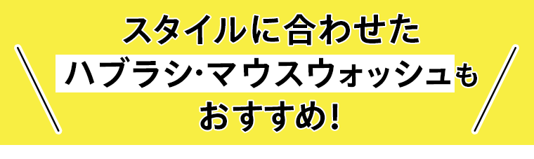 スタイルに合わせたハブラシ・マウスウォッシュもおすすめ！