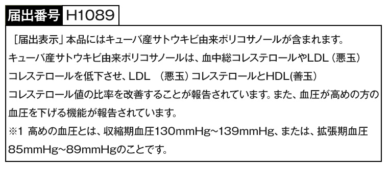 届出番号 H1089 [届出表示」 本品にはキューバ産サトウキビ由来ポリコサノールが含まれます。 キューバ産サトウキビ由来ポリコサノールは、血中総コレステロールやLDL (悪玉)コレステロールを低下させ、LDL (悪玉) コレステロールとHDL(善玉)コレステロール値の比率を改善することが報告されています。 また、血圧が高めの方の 血圧を下げる機能が報告されています。 ※1 高めの血圧とは、収縮期血圧130mmHg~ 139mmHg、または、拡張期血圧85mmHg~89mmHgのことです。