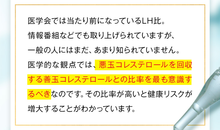 医学会では当たり前になっているLH比。情報番組などでも取り上げられていますが、一般の人にはまだ、あまり知られていません。医学的な観点では、悪玉コレステロールを回収する善玉コレステロールとの比率を最も意識するべきなのです。 その比率が高いと健康リスクが増大することがわかっています。