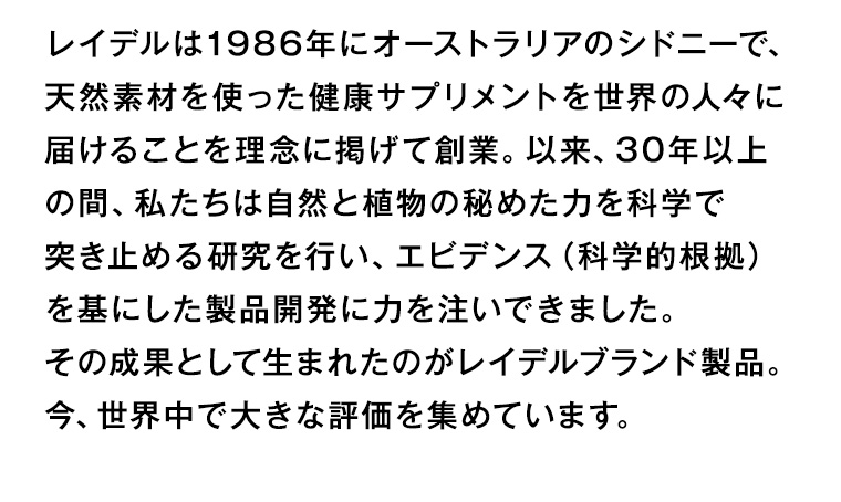 レイデルは1986年にオーストラリアのシドニーで、天然素材を使った健康サプリメントを世界の人々に届けることを理念に掲げて創業。 以来、30年以上の間、私たちは自然と植物の秘めた力を科学で突き止める研究を行い、エビデンス (科学的根拠)を基にした製品開発に力を注いできました。その成果として生まれたのがレイデルブランド製品。今、世界中で大きな評価を集めています。