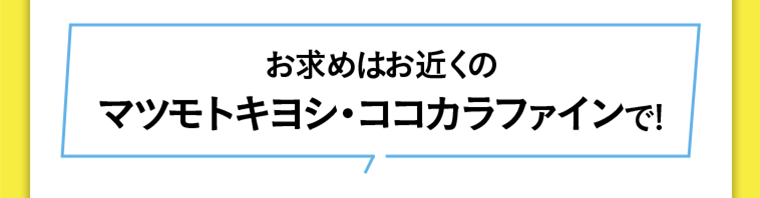 お求めはお近くのマツモトキヨシ・ココカラファインで！