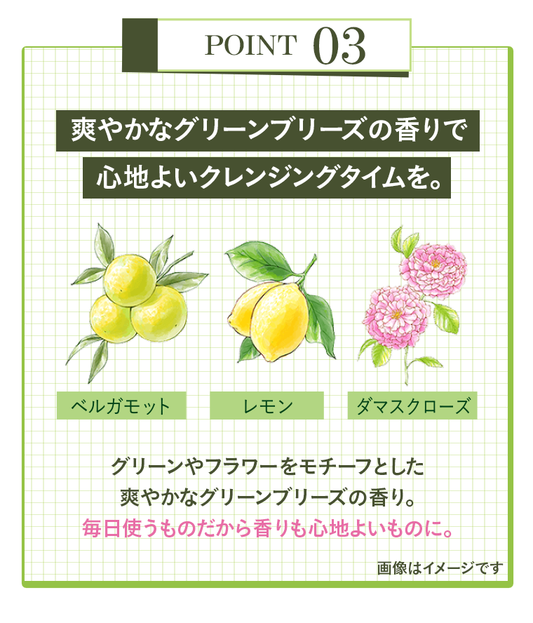 POINT 03　爽やかなグリーンブリーズの香りで心地よいクレンジングタイムを。