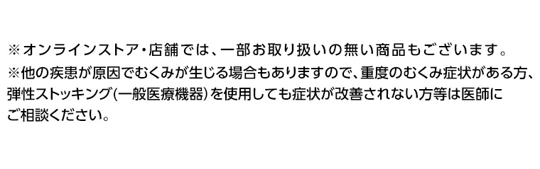 ※オンラインストア・店舗では、一部お取り扱いの無い商品もございます。 ※他重度のむくみ症状がある方、の疾患が原因でむくみが生じる場合もありますので、弾性ストッキング (一般医療機器) を使用しても症状が改善されない方等は医師にご相談ください。