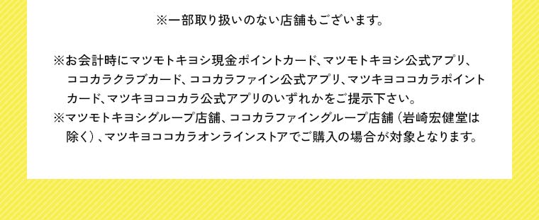 ※一部取り扱いのない店舗もございます。※お会計時にマツモトキヨシ現金ポイントカード、マツモトキヨシ公式アプリ、ココカラクラブカード、ココカラファイン公式アプリ、マツキヨココカラポイントカード、マツキヨココカラ公式アプリのいずれかをご提示下さい。※マツモトキヨシグループ店舗、ココカラファイングループ店舗（岩崎宏健堂は除く）、マツキヨココカラオンラインストアでご購入の場合が対象となります。