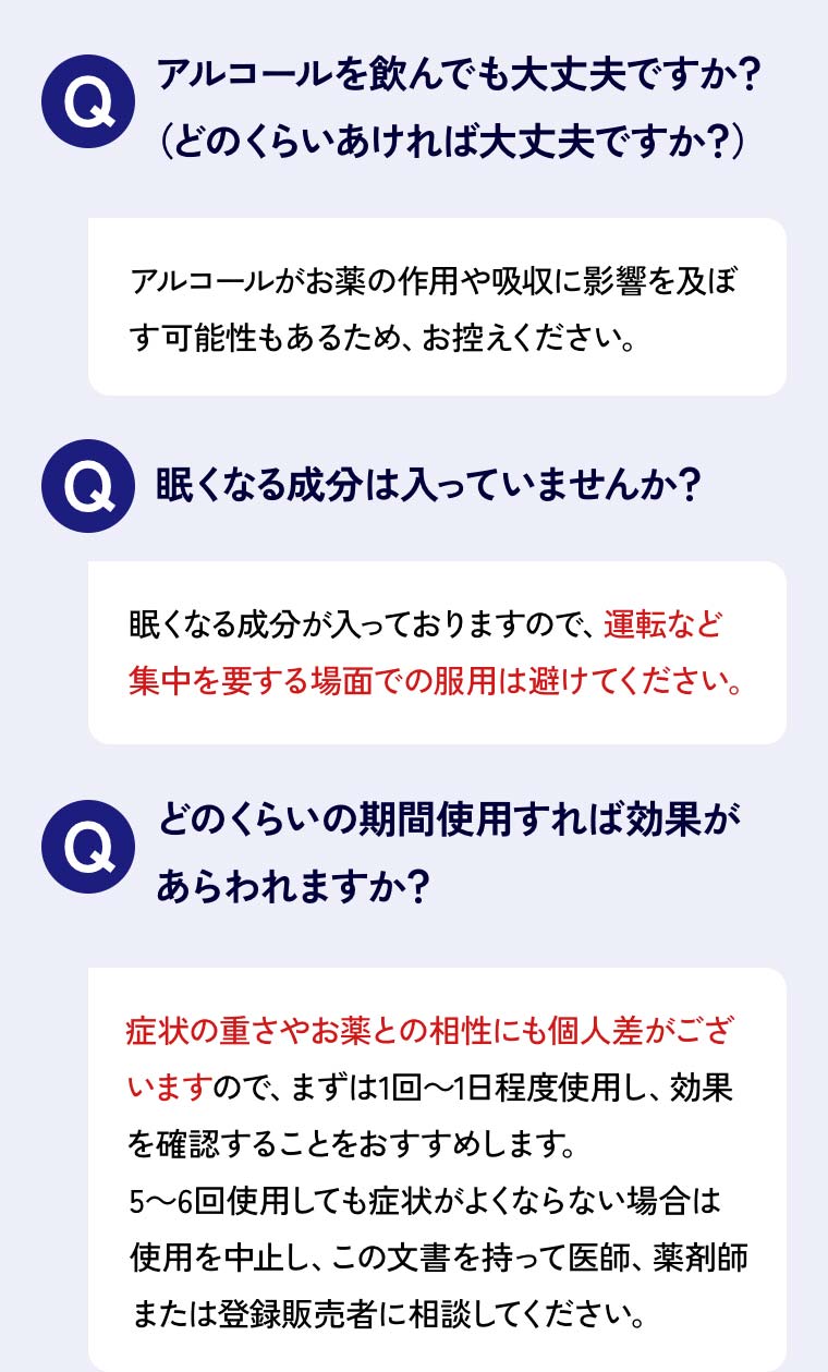 Qアルコールを飲んでも大丈夫ですか？（どのくらいあければ大丈夫ですか？）Aアルコールがお薬の作用や吸収に影響を及ぼす可能性もあるため、お控えください。Q眠くなる成分は入っていませんか？A眠くなる成分が入っておりますので、運転など集中を要する場面での服用は避けてください。Qどのくらいの期間使用すれば効果が あらわれますか？A症状の重さやお薬との相性にも個人差がございますので、まずは1回～1日程度使用し、効果を確認することをおすすめします。5～6回使用しても症状がよくならない場合は使用を中止し、この文書を持って医師、薬剤師または登録販売者に相談してください。