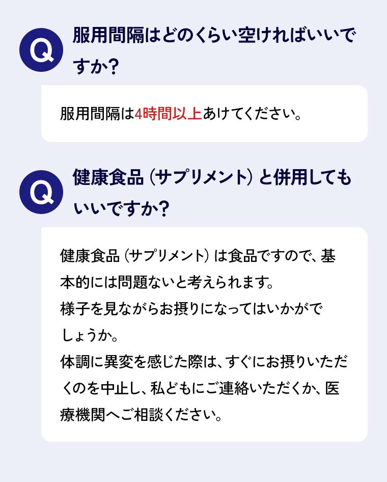 Q服用間隔はどのくらい空ければいいですか？A服用間隔は4時間以上あけてください。Q健康食品（サプリメント）と併用してもいいですか？A健康食品（サプリメント）は食品ですので、基本的には問題ないと考えられます。様子を見ながらお摂りになってはいかがでしょうか。体調に異変を感じた際は、すぐにお摂りいただくのを中止し、私どもにご連絡いただくか、医療機関へご相談ください。 