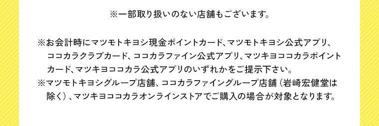 ※一部取り扱いのない店舗もございます。※お会計時にマツモトキヨシ現金ポイントカード、マツモトキヨシ公式アプリ、ココカラクラブカード、ココカラファイン公式アプリ、マツキヨココカラポイントカード、マツキヨココカラ公式アプリのいずれかをご提示下さい。※マツモトキヨシグループ店舗、ココカラファイングループ店舗（岩崎宏健堂は除く）、マツキヨココカラオンラインストアでご購入の場合が対象となります。