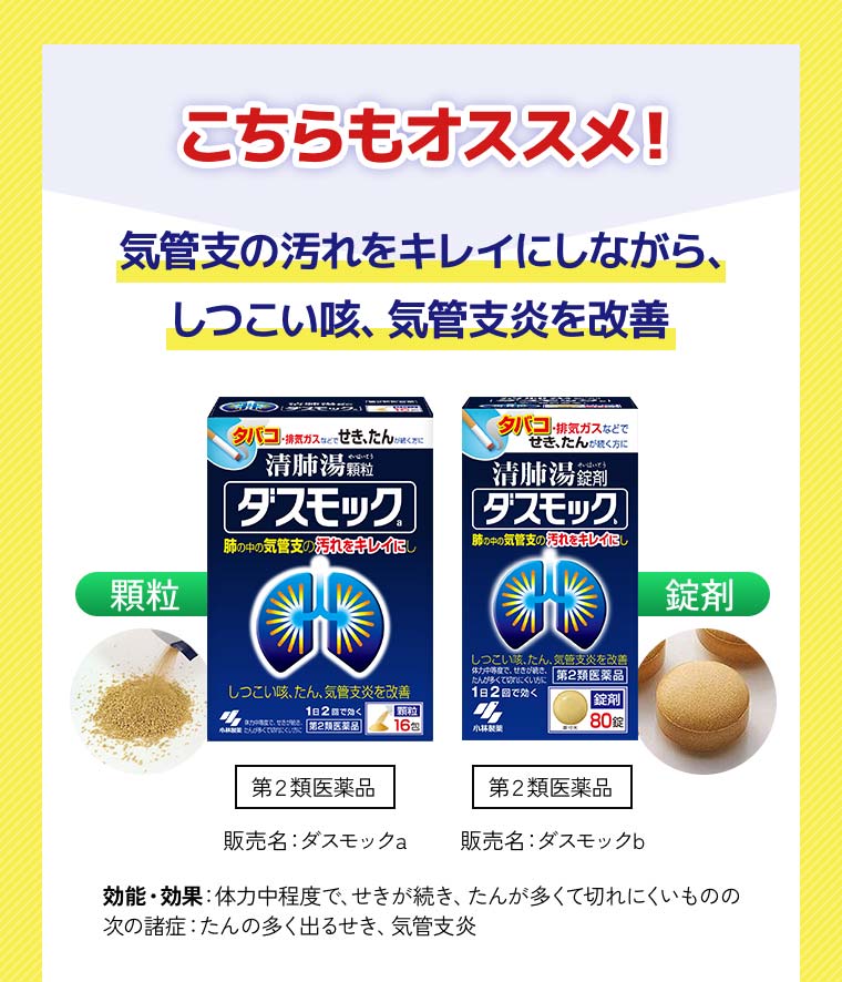 こちらもオススメ！気管支の汚れをキレイにしながら、しつこい咳、気管支炎を改善「顆粒」第２類医薬品＜販売名：ダスモックa＞「錠剤」第２類医薬品＜販売名：ダスモックb＞効能・効果：体力中程度で、せきが続き、たんが多くて切れにくいものの 次の諸症：たんの多く出るせき、気管支炎