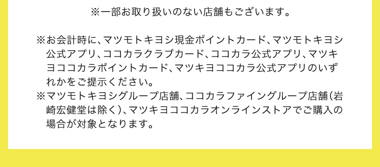 ※一部取り扱いのない店舗もございます。※お会計時に、マツモトキヨシ現金ポイントカード、マツモトキヨシ公式アプリ、ココカラクラブカード、ココカラ公式アプリ、マツキヨココカラポイントカード、マツキヨココカラ公式アプリのいずれかをご提示ください。※マツモトキヨシグループ店舗、ココカラファイングループ店舗（岩崎宏健堂は除く）、マツキヨココカラオンラインストアでご購入の場合が対象となります。