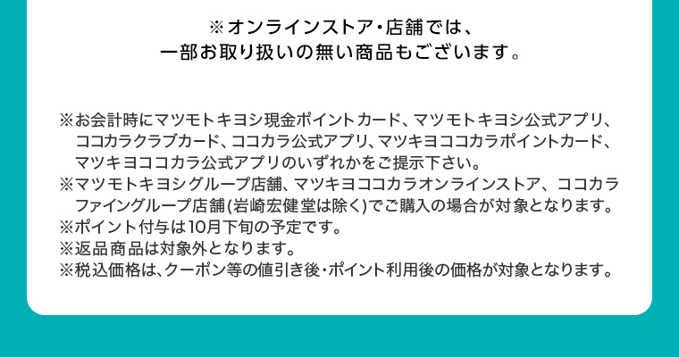 ※オンラインストア 店舗では、一部お取り扱いの無い商品もございます。 ※お会計時にマツモトキヨシ現金ポイントカード、マツモトキヨシ公式アプリ、 ココカラクラブカード、 ココカラ公式アプリ、 マツキヨココカラポイントカード、 マツキヨココカラ公式アプリのいずれかをご提示下さい。 ※マツモトキヨシグループ店舗、マツキヨココカラオンラインストア、 ココカラ ファイングループ店舗 (岩崎宏健堂は除く)でご購入の場合が対象となります。 ※ポイント付与は10月下旬の予定です。 ※返品商品は対象外となります。 ※税込価格は、クーポン等の値引き後・ポイント利用後の価格が対象となります。