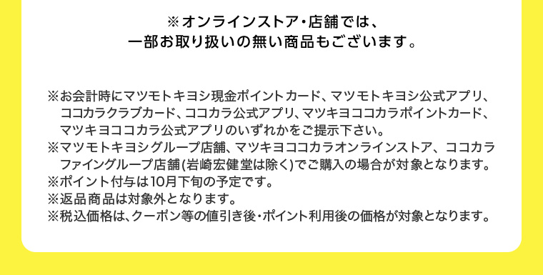 ※オンラインストア 店舗では、一部お取り扱いの無い商品もございます。 ※お会計時にマツモトキヨシ現金ポイントカード、マツモトキヨシ公式アプリ、ココカラクラブカード、ココカラ公式アプリ、 マツキヨココカラポイントカード、マツキヨココカラ公式アプリのいずれかをご提示下さい。 マツモトキヨシグループ店舗、マツキヨココカラオンラインストア、ココカラファイングループ店舗 (岩崎宏健堂は除く)でご購入の場合が対象となります。 ※ポイント付与は10月下旬の予定です。 ※返品商品は対象外となります。 ※税込価格は、クーポン等の値引き後・ポイント利用後の価格が対象となります。