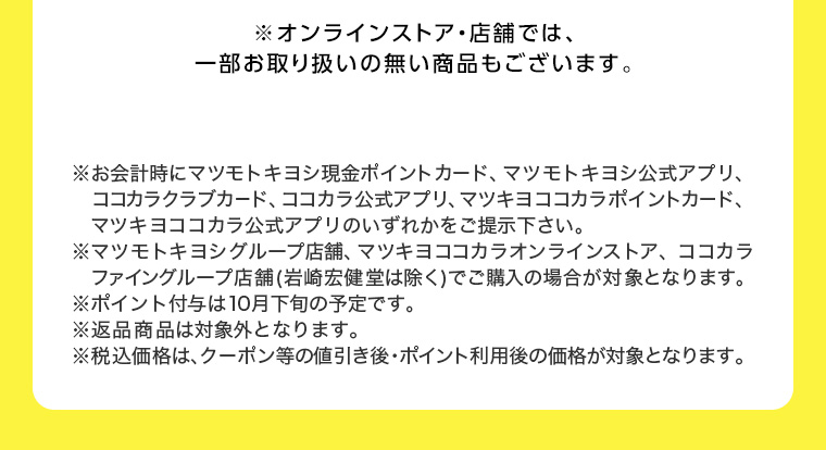 ※オンラインストア店舗では、一部お取り扱いの無い商品もございます。 ※お会計時にマツモトキヨシ現金ポイントカード、マツモトキヨシ公式アプリ、ココカラ公式アプリ、 マツキヨココカラポイントカード、 ココカラクラブカード、マツキヨココカラ公式アプリのいずれかをご提示下さい。 マツモトキヨシグループ店舗、マツキヨココカラオンラインストア、ココカラファイングループ店舗 (岩崎宏健堂は除く)でご購入の場合が対象となります。 ※ポイント付与は10月下旬の予定です。 ※返品商品は対象外となります。 ※税込価格は、クーポン等の値引き後・ポイント利用後の価格が対象となります。