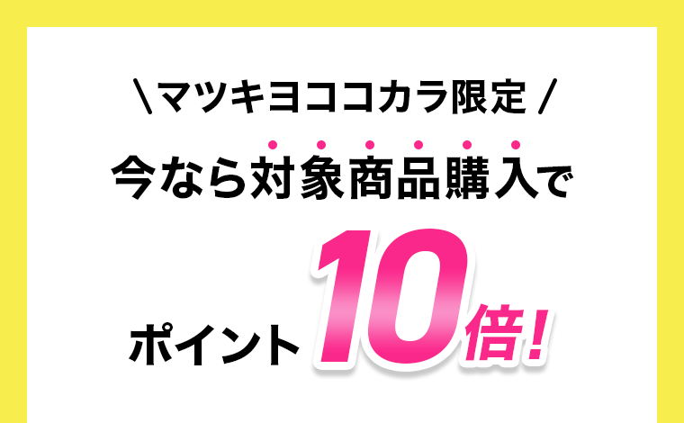 マツキヨココカラ限定　今なら対象商品購入でポイント10倍！