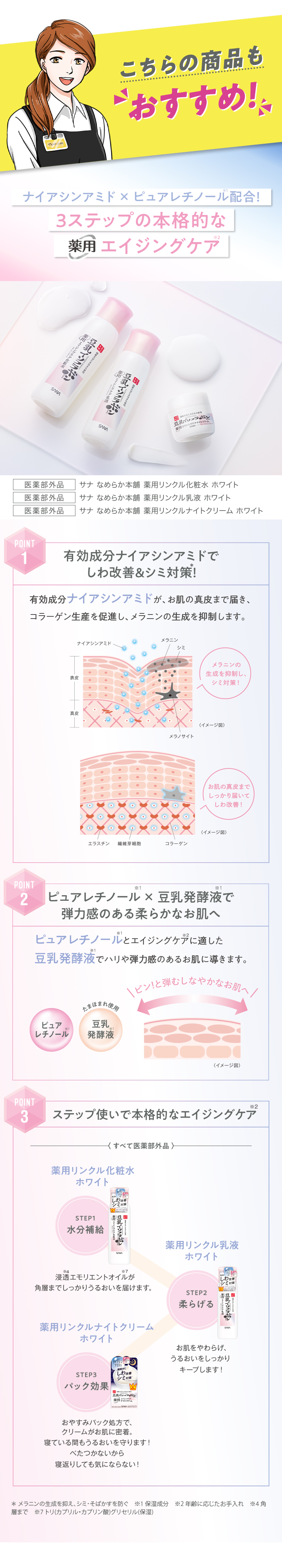 こちらの商品も・おすすめ!　ナイアシンアミド×ピュアレチノール配合! 3 ステップの本格的な 薬用 エイジングケア 医薬部外品 サナ なめらか本舗　薬用リンクル化粧水ホワイト　医薬部外品 サナ なめらか本舗　薬用リンクル乳液ホワイト　医薬部外品 サナ なめらか本舗　薬用リンクルナイトクリーム ホワイト　POINT1有効成分ナイアシンアミドでしわ改善&シミ対策!有効成分ナイアシンアミドが、お肌の真皮まで届き、コラーゲン生産を促進し、メラニンの生成を抑制します。　POINT2ピュアレチノール×豆乳発酵液で弾力感のある柔らかなお肌へ　ピュアレチノールとエイジングケアに適した豆乳発酵液でハリや弾力感のあるお肌に導きます。　POINT3ステップ使いで本格的なエイジングケア　STEP1水分補給　薬用リンクス化粧水ホワイト　STEP2柔らげる　薬用リンクル乳液　STEP3パック効果薬用リンクルナイトクリームホワイト