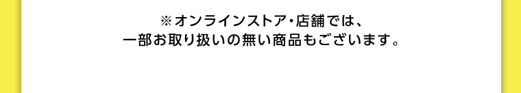 オンラインストア・店舗では、一部お取り扱いのない店舗もございます。