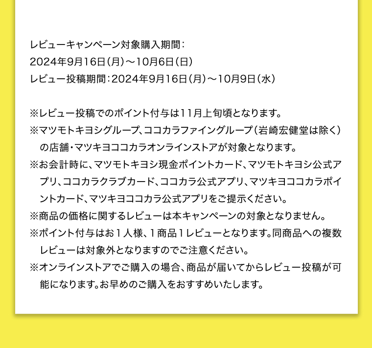 レビューキャンペーン対象購入期間:2024年9月16日(月)~10月6日(日)レビュー投稿期間:2024年9月16日(月)~10月9日(水)
                                        ※レビュー投稿でのポイント付与は11月上旬頃となります。※マツモトキヨシグループ、ココカラファイングループ(岩崎宏健堂は除く)の店舗・マツキヨココカラオンラインストアが対象となります。
                                        ※お会計時に、マツモトキヨシ現金ポイントカード、マツモトキヨシ公式アプリ、ココカラクラブカード、ココカラ公式アプリ、マツキヨココカラポイントカード、マツキヨココカラ公式アプリをご提示ください。
                                        ※商品の価格に関するレビューは本キャンペーンの対象となりません。※ポイント付与はお1人様、1商品1レビューとなります。同商品への複数レビューは対象外となりますのでご注意ください。
                                        ※オンラインストアでご購入の場合、商品が届いてからレビュー投稿が可能になります。お早めのご購入をおすすめいたします。