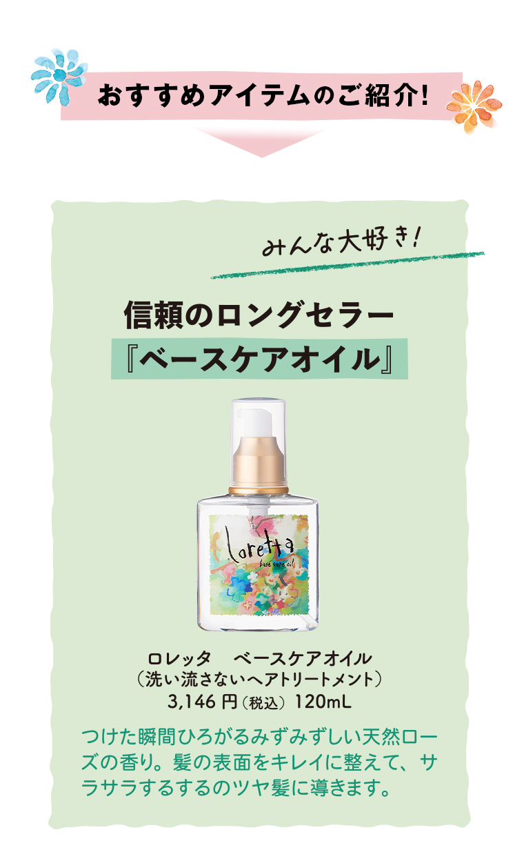 おすすめアイテムのご紹介!みんな大好き!信頼のロングセラー『ベースケアオイル』
                                        ロレッタベースケアオイル(洗い流さないヘアトリートメント)3,146円(税込)120mL
                                        つけた瞬間ひろがるみずみずしい天然ローズの香り。髪の表面をキレイに整えて、サラサラするするのツヤ髪に導きます。