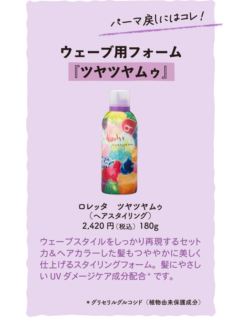 パーマ戻しにはコレ!　ウェーブ用フォーム『ツヤツヤムゥ』
                                        ロレッタツヤツヤムゥ(ヘアスタイリング)2,420円(税180g込)
                                        ウェーブスタイルをしっかり再現するセット力&ヘアカラーした髪もつややかに美しく仕上げるスタイリングフォーム。髪にやさしいUVダメージケア成分配合*です。 *グリセリルグルコシド(植物由来保護成分)
                                        
