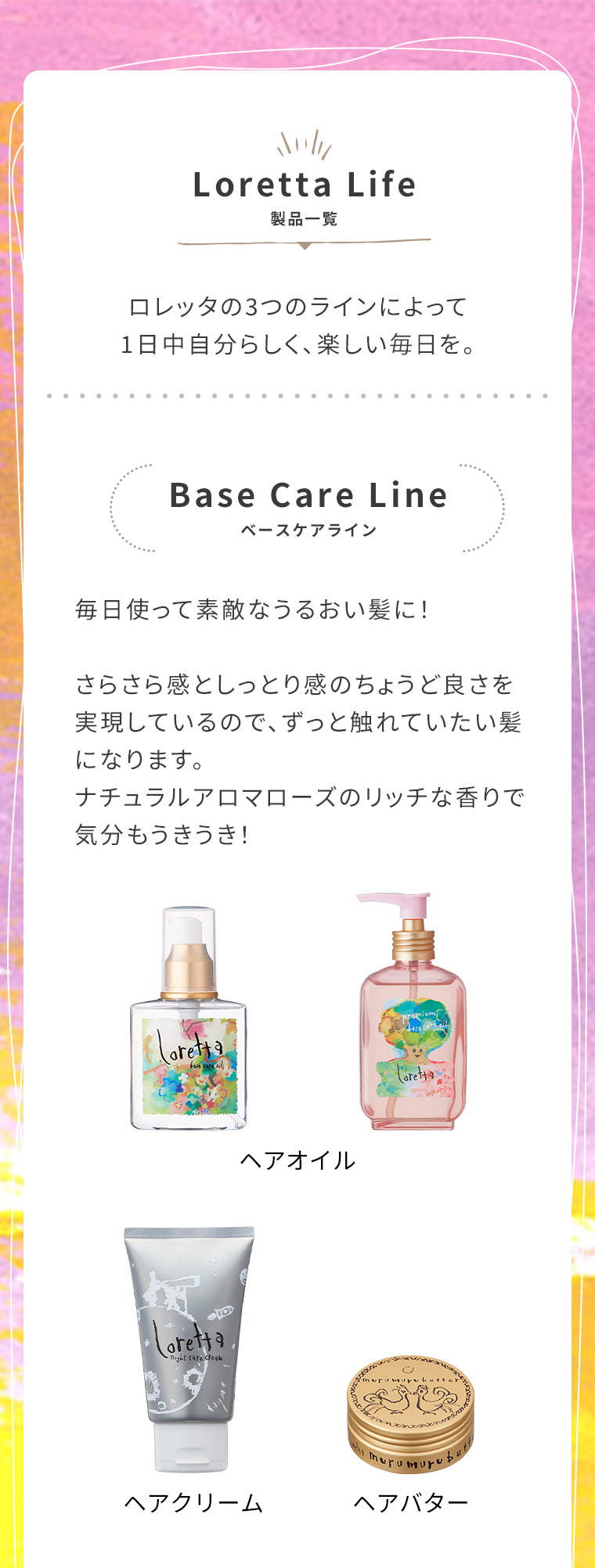 LorettaLife 製品一覧 ロレッタの3つのラインによって1日中自分らしく、楽しい毎日を。　BaseCareLine　
                                        毎日使って素敵なうるおい髪に!さらさら感としっとり感のちょうど良さを実現しているので、ずっと触れていたい髪になります。ナチュラルアロマローズのリッチな香りで気分もうきうき!
                                        ヘアオイル　ヘアクリーム　ヘアバター　