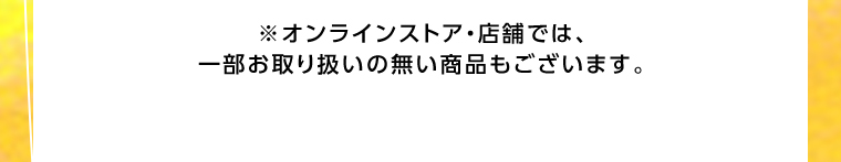 オンラインストア・店舗では、一部お取り扱いのない店舗もございます。