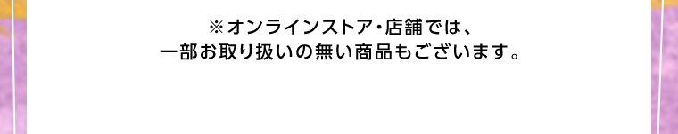 オンラインストア・店舗では、一部お取り扱いのない店舗もございます。