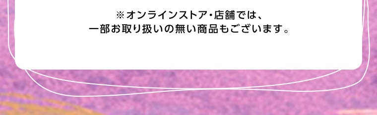 オンラインストア・店舗では、一部お取り扱いのない店舗もございます。